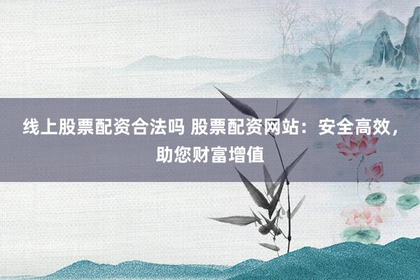线上股票配资合法吗 股票配资网站：安全高效，助您财富增值