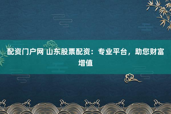 配资门户网 山东股票配资：专业平台，助您财富增值