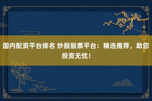 国内配资平台排名 炒股股票平台：精选推荐，助您投资无忧！