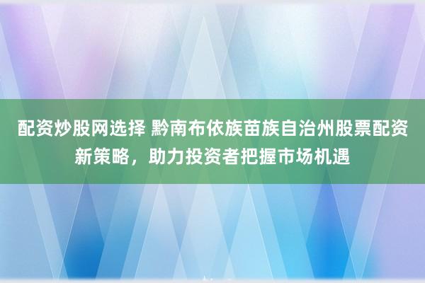 配资炒股网选择 黔南布依族苗族自治州股票配资新策略，助力投资者把握市场机遇