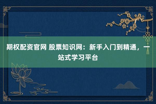 期权配资官网 股票知识网：新手入门到精通，一站式学习平台