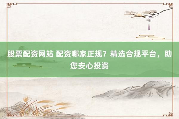 股票配资网站 配资哪家正规？精选合规平台，助您安心投资