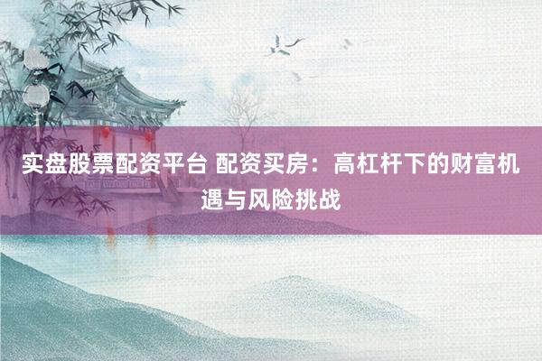 实盘股票配资平台 配资买房：高杠杆下的财富机遇与风险挑战