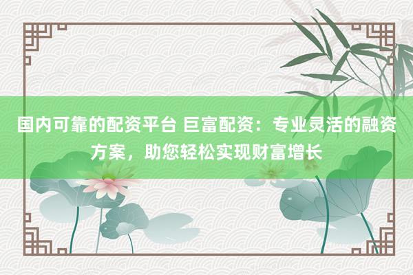 国内可靠的配资平台 巨富配资：专业灵活的融资方案，助您轻松实现财富增长