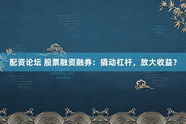 配资论坛 股票融资融券：撬动杠杆，放大收益？