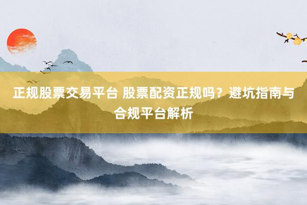 正规股票交易平台 股票配资正规吗？避坑指南与合规平台解析