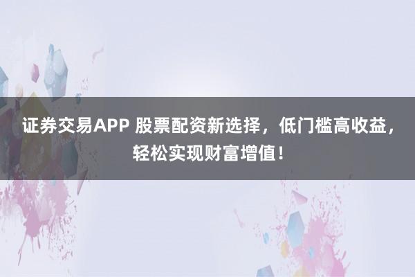 证券交易APP 股票配资新选择，低门槛高收益，轻松实现财富增值！