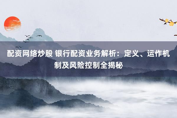配资网络炒股 银行配资业务解析：定义、运作机制及风险控制全揭秘