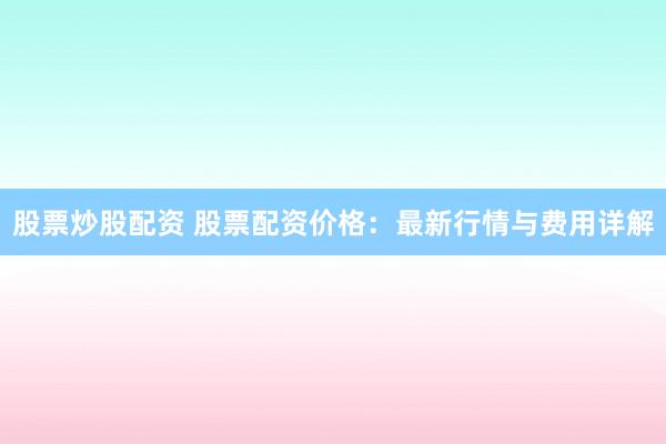 股票炒股配资 股票配资价格：最新行情与费用详解