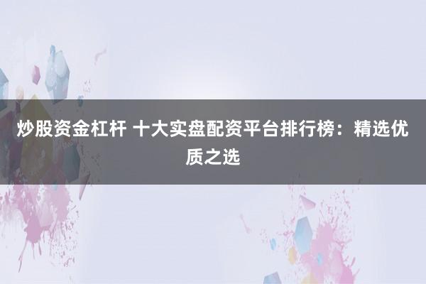 炒股资金杠杆 十大实盘配资平台排行榜：精选优质之选