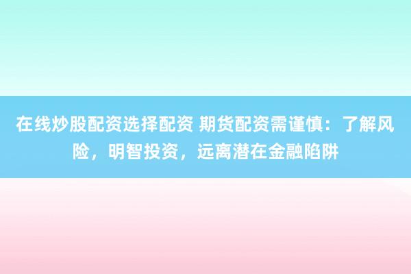 在线炒股配资选择配资 期货配资需谨慎：了解风险，明智投资，远离潜在金融陷阱