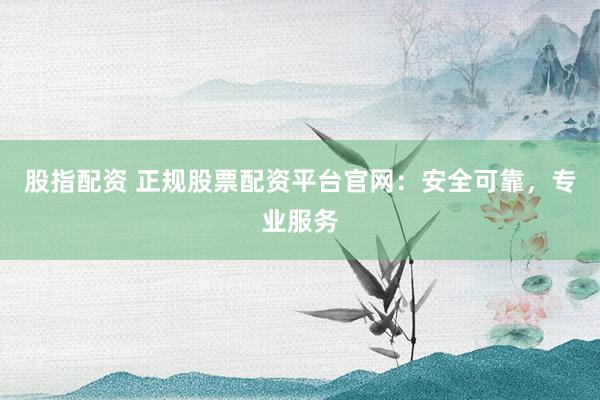 股指配资 正规股票配资平台官网：安全可靠，专业服务