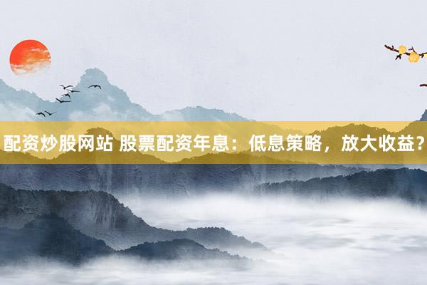 配资炒股网站 股票配资年息：低息策略，放大收益？