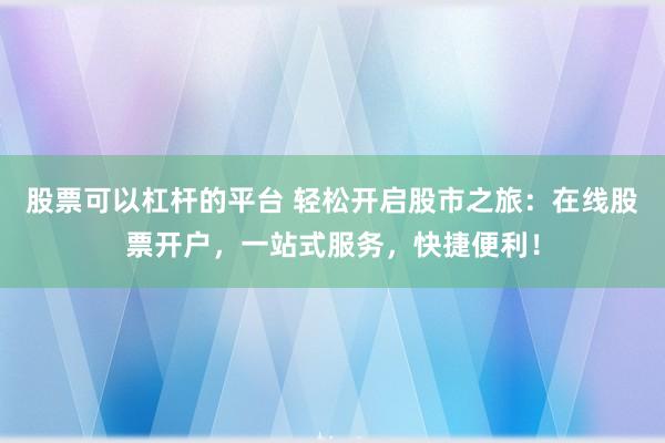 股票可以杠杆的平台 轻松开启股市之旅：在线股票开户，一站式服务，快捷便利！