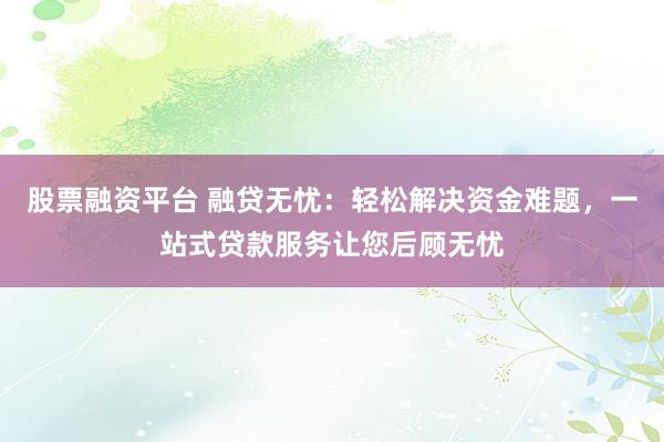 股票融资平台 融贷无忧：轻松解决资金难题，一站式贷款服务让您后顾无忧
