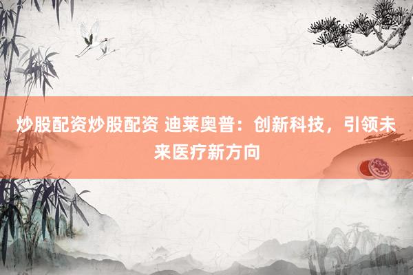 炒股配资炒股配资 迪莱奥普：创新科技，引领未来医疗新方向