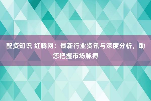 配资知识 红腾网：最新行业资讯与深度分析，助您把握市场脉搏