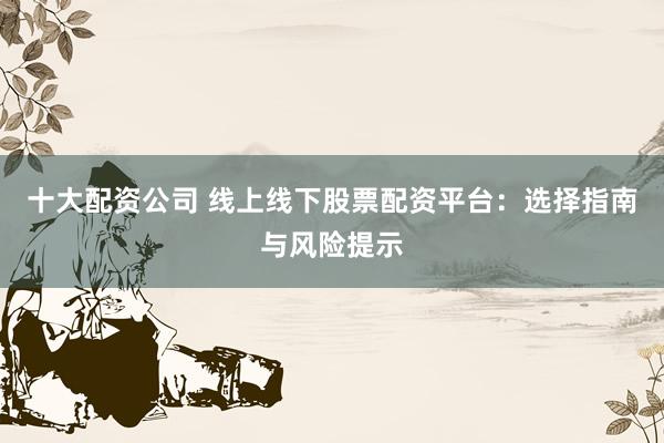 十大配资公司 线上线下股票配资平台：选择指南与风险提示
