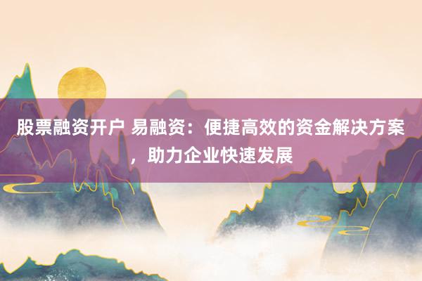 股票融资开户 易融资：便捷高效的资金解决方案，助力企业快速发展