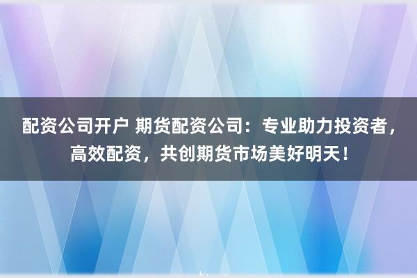 配资公司开户 期货配资公司：专业助力投资者，高效配资，共创期货市场美好明天！