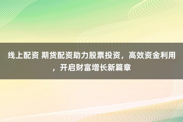 线上配资 期货配资助力股票投资，高效资金利用，开启财富增长新篇章