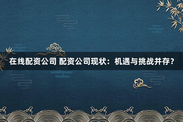 在线配资公司 配资公司现状：机遇与挑战并存？