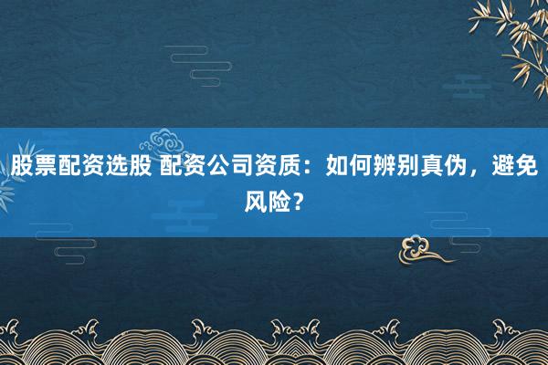 股票配资选股 配资公司资质：如何辨别真伪，避免风险？