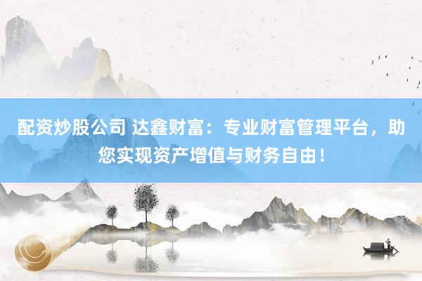 配资炒股公司 达鑫财富：专业财富管理平台，助您实现资产增值与财务自由！
