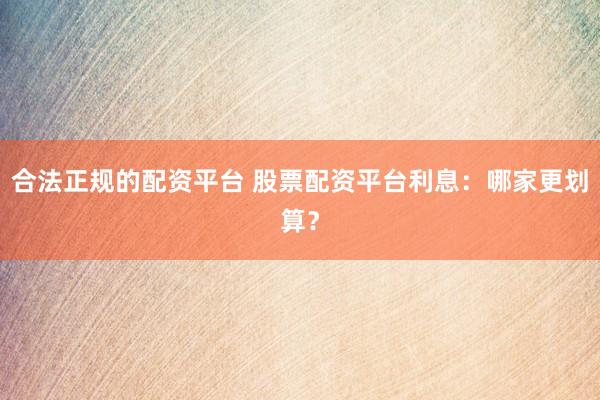合法正规的配资平台 股票配资平台利息：哪家更划算？
