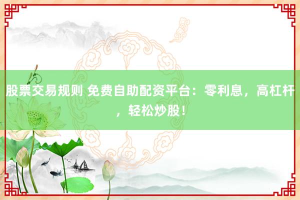 股票交易规则 免费自助配资平台：零利息，高杠杆，轻松炒股！