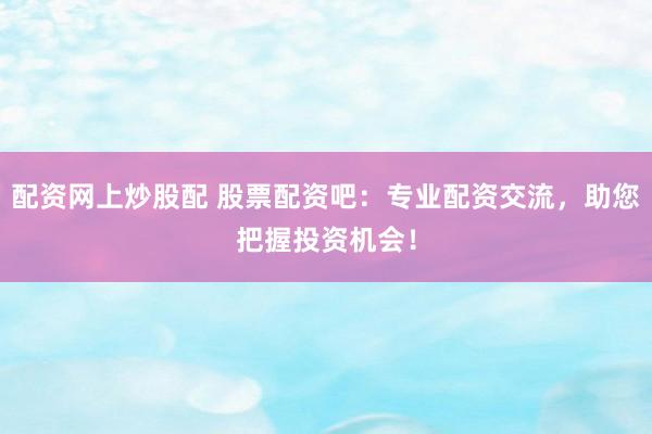 配资网上炒股配 股票配资吧：专业配资交流，助您把握投资机会！