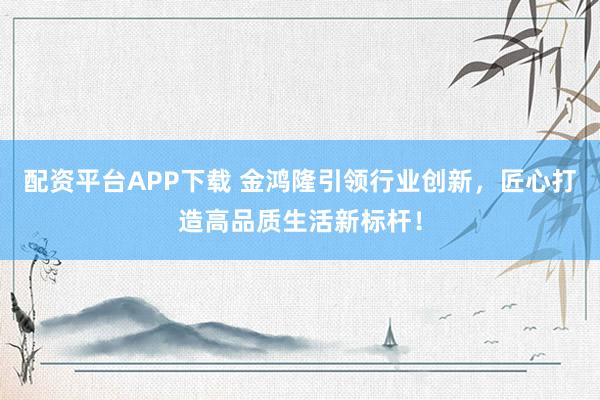 配资平台APP下载 金鸿隆引领行业创新，匠心打造高品质生活新标杆！
