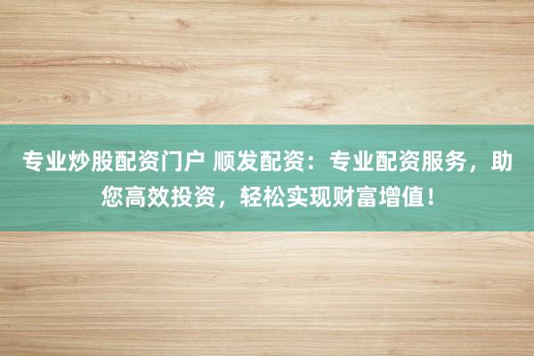专业炒股配资门户 顺发配资：专业配资服务，助您高效投资，轻松实现财富增值！