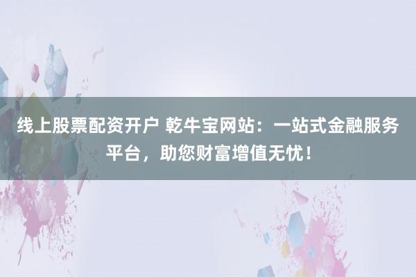 线上股票配资开户 乾牛宝网站：一站式金融服务平台，助您财富增值无忧！