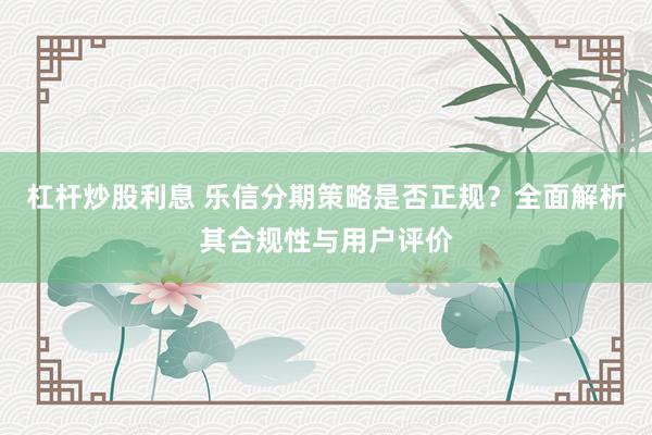 杠杆炒股利息 乐信分期策略是否正规？全面解析其合规性与用户评价