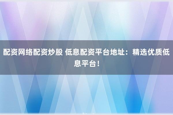 配资网络配资炒股 低息配资平台地址：精选优质低息平台！