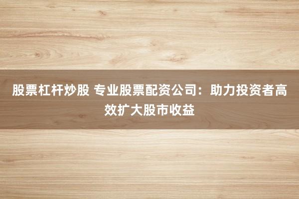 股票杠杆炒股 专业股票配资公司：助力投资者高效扩大股市收益