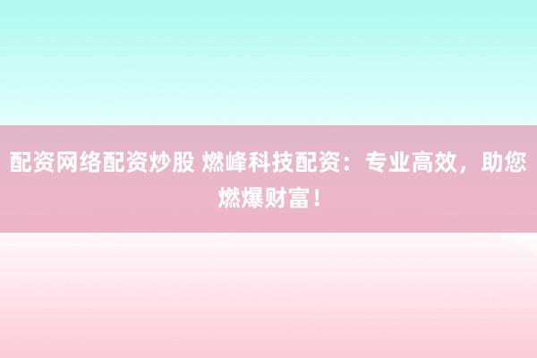 配资网络配资炒股 燃峰科技配资：专业高效，助您燃爆财富！