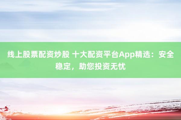 线上股票配资炒股 十大配资平台App精选：安全稳定，助您投资无忧