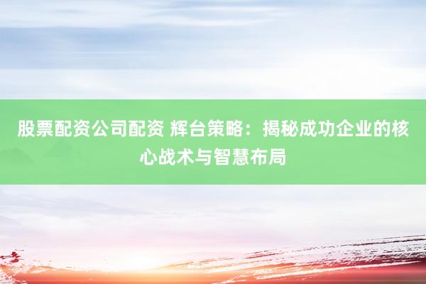 股票配资公司配资 辉台策略：揭秘成功企业的核心战术与智慧布局