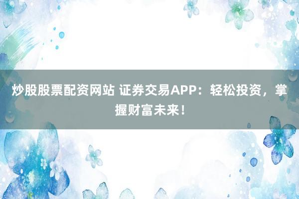 炒股股票配资网站 证券交易APP：轻松投资，掌握财富未来！