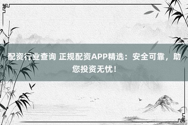 配资行业查询 正规配资APP精选：安全可靠，助您投资无忧！