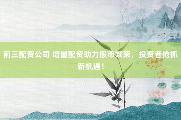前三配资公司 增量配资助力股市繁荣，投资者抢抓新机遇！