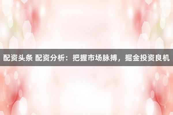 配资头条 配资分析：把握市场脉搏，掘金投资良机