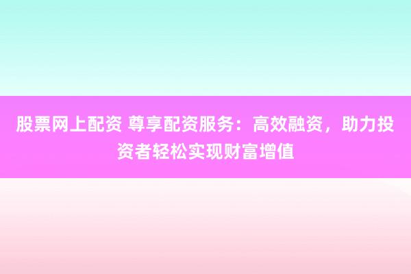 股票网上配资 尊享配资服务：高效融资，助力投资者轻松实现财富增值