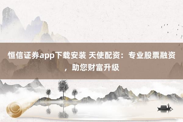 恒信证券app下载安装 天使配资：专业股票融资，助您财富升级