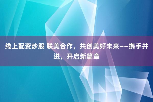 线上配资炒股 联美合作，共创美好未来——携手并进，开启新篇章