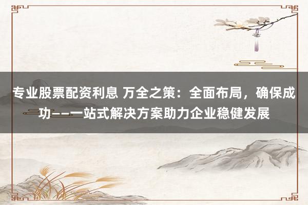 专业股票配资利息 万全之策：全面布局，确保成功——一站式解决方案助力企业稳健发展
