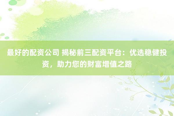 最好的配资公司 揭秘前三配资平台：优选稳健投资，助力您的财富增值之路