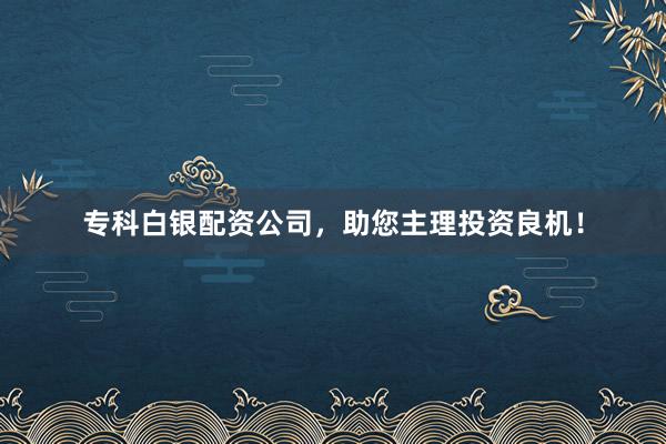 专科白银配资公司，助您主理投资良机！